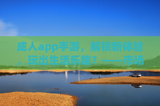 成人app手游，解锁新体验，玩出生活乐趣？——市场趋势与用户洞察，成人app手游，解锁新体验，玩出生活乐趣？——市场趋势与用户洞察