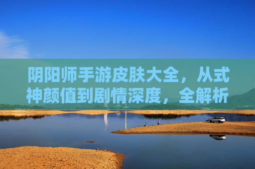 阴阳师手游皮肤大全,从式神颜值到剧情深度,全解析!阴阳师手游皮肤大全,从式神颜值到剧情深度,全解析