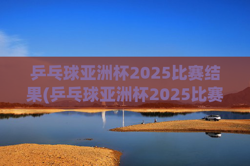 乒乓球亚洲杯2025比赛结果(乒乓球亚洲杯2025比赛结果查询)