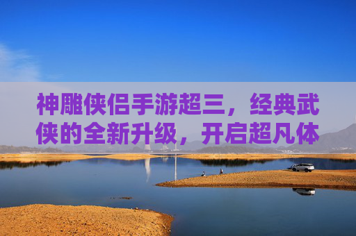 神雕侠侣手游超三,经典武侠的全新升级,开启超凡体验,神雕侠侣手游超三,经典武侠的全新升级,开启超凡体验