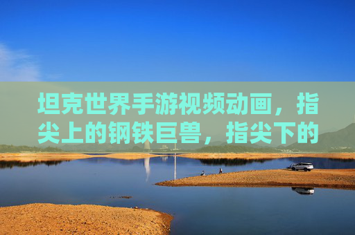坦克世界手游视频动画，指尖上的钢铁巨兽，指尖下的战术盛宴——探索游戏动画的钢铁交响，坦克世界手游视频动画，指尖上的钢铁巨兽，指尖下的战术盛宴——探索游戏动画的钢铁交响