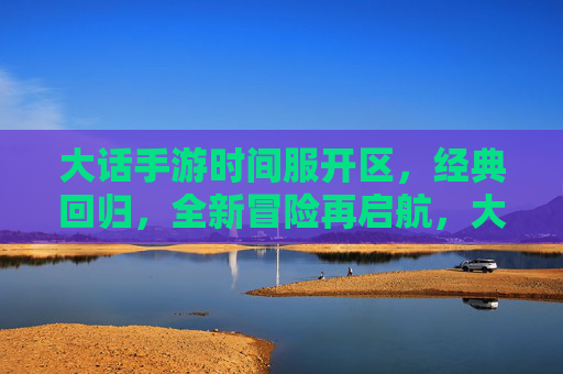 大话手游时间服开区，经典回归，全新冒险再启航，大话手游时间服开区，经典回归，全新冒险再启航