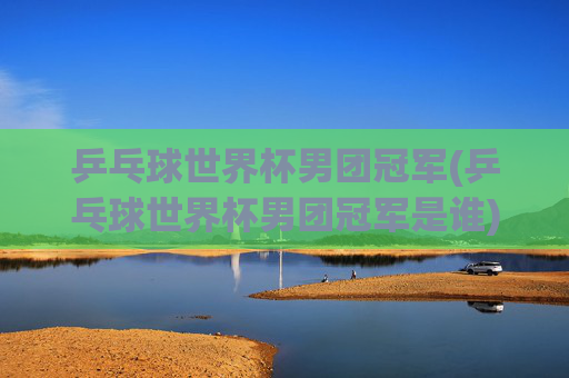乒乓球世界杯男团冠军(乒乓球世界杯男团冠军是谁)
