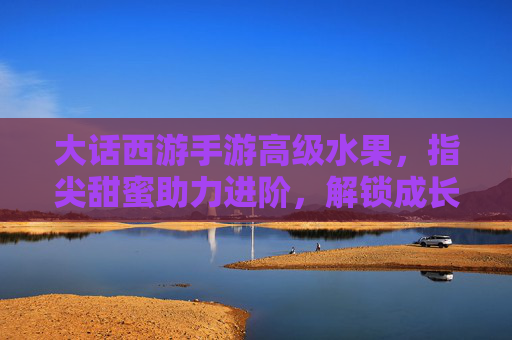 大话西游手游高级水果,指尖甜蜜助力进阶,解锁成长新可能,大话西游手游高级水果,指尖甜蜜助力进阶,解锁成长新可能