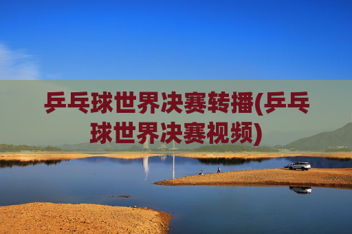 乒乓球世界决赛转播(乒乓球世界决赛视频)