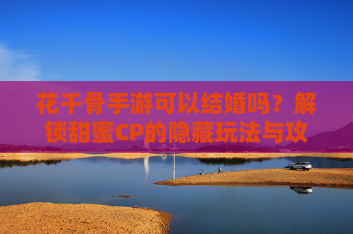 花千骨手游可以结婚吗?解锁甜蜜CP的隐藏玩法与攻略,花千骨手游可以结婚吗?解锁甜蜜CP的隐藏玩法与攻略