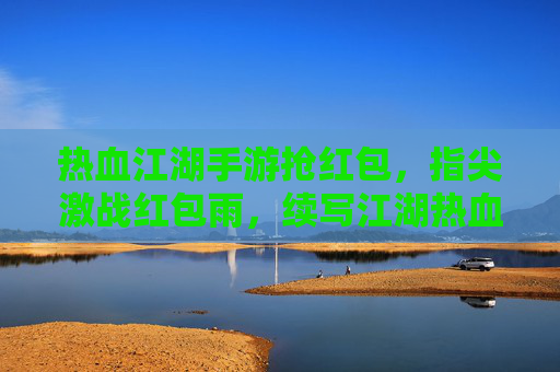 热血江湖手游抢红包，指尖激战红包雨，续写江湖热血篇章，热血江湖手游抢红包，指尖激战红包雨，续写江湖热血篇章