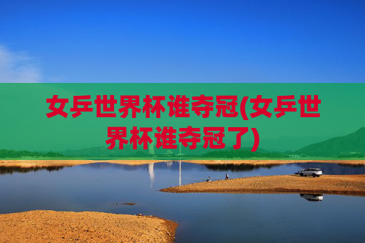 女乒世界杯谁夺冠(女乒世界杯谁夺冠了)