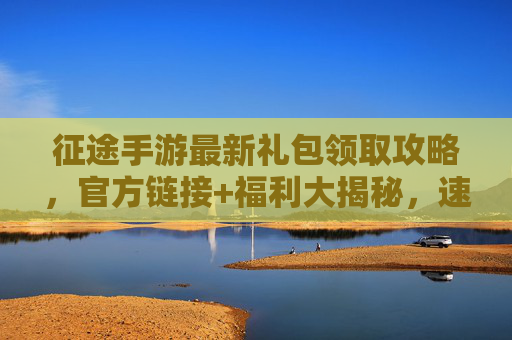 征途手游最新礼包领取攻略，官方链接+福利大揭秘，速领专属奖励不迷路！征途手游最新礼包领取攻略，官方链接+福利大揭秘，速领专属奖励不迷路！