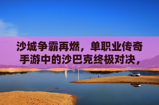 沙城争霸再燃，单职业传奇手游中的沙巴克终极对决，沙城争霸再燃，单职业传奇手游的沙巴克终极对决