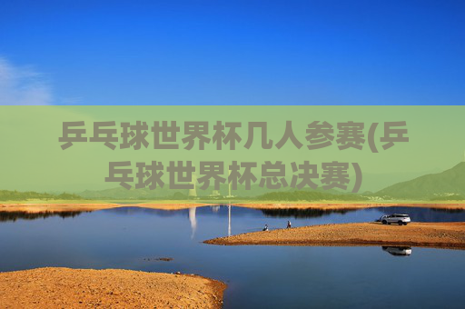乒乓球世界杯几人参赛(乒乓球世界杯总决赛)