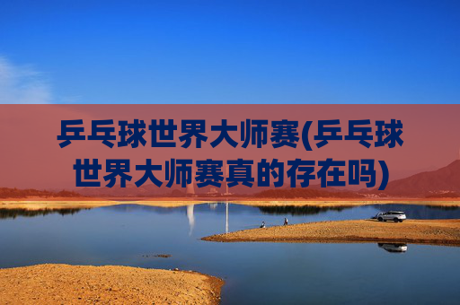 乒乓球世界大师赛(乒乓球世界大师赛真的存在吗)