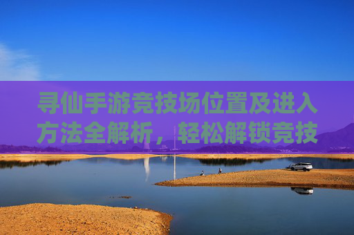 寻仙手游竞技场位置及进入方法全解析,轻松解锁竞技场玩法,寻仙手游竞技场位置及进入方法全解析,轻松解锁竞技场玩法