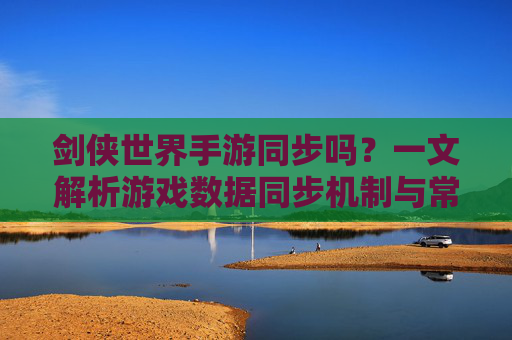 剑侠世界手游同步吗？一文解析游戏数据同步机制与常见问题，剑侠世界手游同步吗？一文解析游戏数据同步机制与常见问题