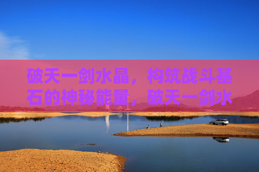 破天一剑水晶,构筑战斗基石的神秘能量,破天一剑水晶,构筑战斗基石的神秘能量