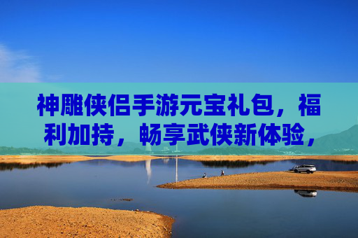 神雕侠侣手游元宝礼包,福利加持,畅享武侠新体验,神雕侠侣手游元宝礼包,福利加持,畅享武侠新体验