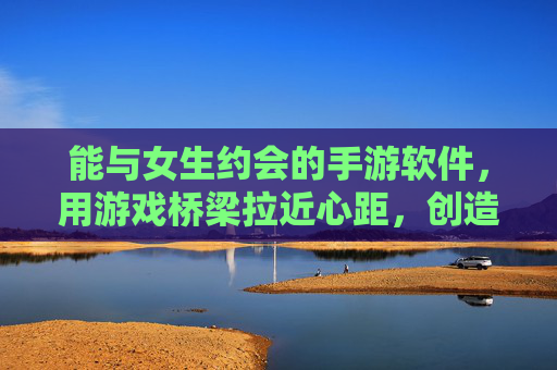能与女生约会的手游软件,用游戏桥梁拉近心距,创造甜蜜互动,约会手游,用游戏桥梁拉近心距,创造甜蜜互动