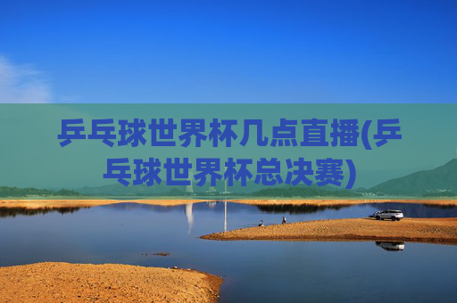 乒乓球世界杯几点直播(乒乓球世界杯总决赛)