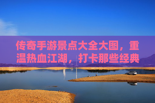 传奇手游景点大全大图,重温热血江湖,打卡那些经典场景,传奇手游景点大全大图,重温热血江湖,打卡那些经典场景