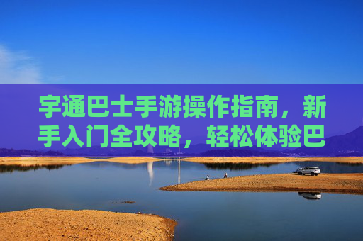 宇通巴士手游操作指南，新手入门全攻略，轻松体验巴士运营乐趣，宇通巴士手游新手入门全攻略，轻松体验巴士运营乐趣