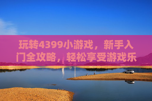 玩转4399小游戏，新手入门全攻略，轻松享受游戏乐趣，玩转4399小游戏，新手入门全攻略，轻松享受游戏乐趣