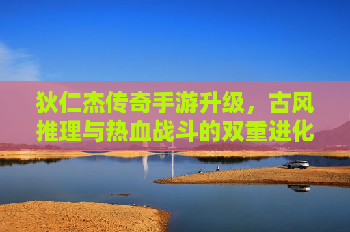 狄仁杰传奇手游升级,古风推理与热血战斗的双重进化,开启全新冒险篇章,狄仁杰传奇手游升级,古风推理与热血战斗的双重进化,开启全新冒险篇章