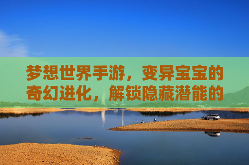 梦想世界手游，变异宝宝的奇幻进化，解锁隐藏潜能的养成新篇章，梦想世界手游，变异宝宝的奇幻进化，解锁隐藏潜能的养成新篇章