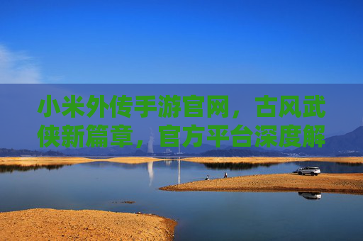 小米外传手游官网，古风武侠新篇章，官方平台深度解析与下载攻略，小米外传手游官网，古风武侠新篇章，官方平台深度解析与下载攻略