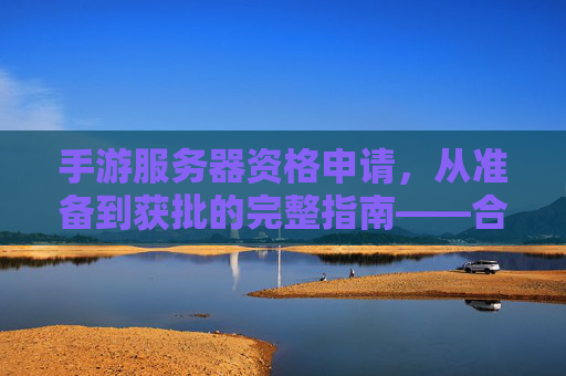 手游服务器资格申请,从准备到获批的完整指南——合规与效率并重,手游服务器资格申请,从准备到获批的完整指南——合规与效率并重