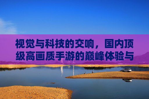 视觉与科技的交响，国内顶级高画质手游的巅峰体验与技术创新解析，视觉与科技的交响，国内顶级高画质手游的巅峰体验与技术创新解析