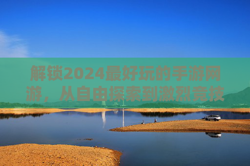 解锁2024最好玩的手游网游，从自由探索到激烈竞技，这些游戏让每一分钟都充满乐趣，2024年度最佳手游网游推荐，从自由探索到激烈竞技，每一分钟都充满乐趣
