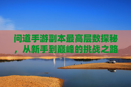 问道手游副本最高层数探秘，从新手到巅峰的挑战之路，问道手游副本最高层数探秘，从新手到巅峰的挑战之路