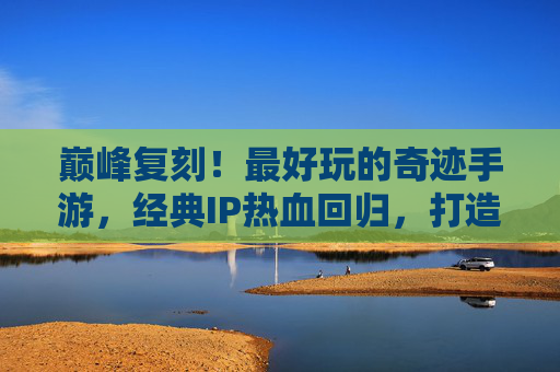巅峰复刻！最好玩的奇迹手游，经典IP热血回归，打造沉浸式传奇体验，巅峰复刻！最好玩的奇迹手游，经典IP热血回归，打造沉浸式传奇体验