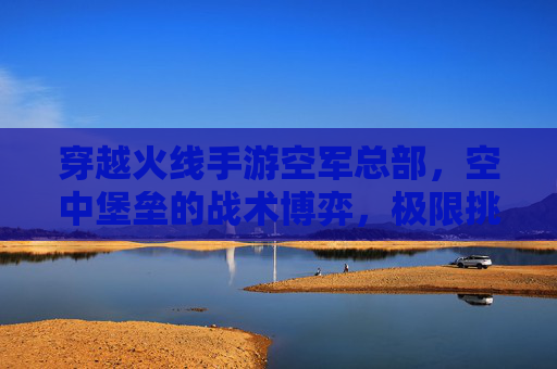 穿越火线手游空军总部,空中堡垒的战术博弈,极限挑战的巅峰体验,穿越火线手游空军总部,空中堡垒的战术博弈与极限挑战巅峰体验