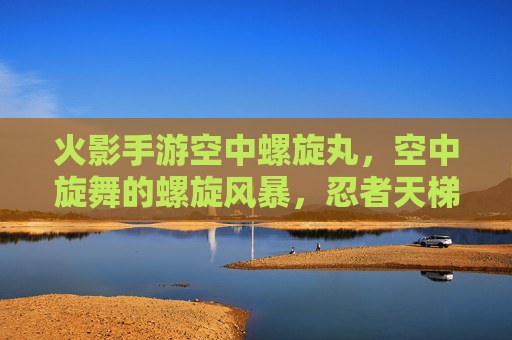 火影手游空中螺旋丸，空中旋舞的螺旋风暴，忍者天梯的制胜关键，火影手游空中螺旋丸，空中旋舞的螺旋风暴，忍者天梯的制胜关键