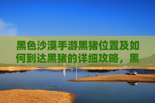 黑色沙漠手游黑猪位置及如何到达黑猪的详细攻略，黑色沙漠手游黑猪位置及如何到达的详细攻略