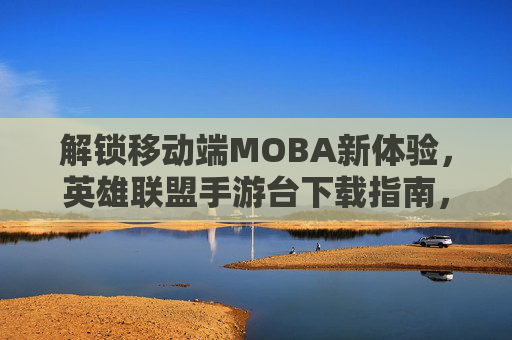 解锁移动端MOBA新体验，英雄联盟手游台下载指南，解锁移动端MOBA新体验，英雄联盟手游台下载指南