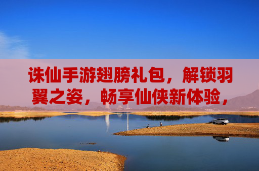 诛仙手游翅膀礼包，解锁羽翼之姿，畅享仙侠新体验，诛仙手游翅膀礼包，解锁羽翼之姿，畅享仙侠新体验