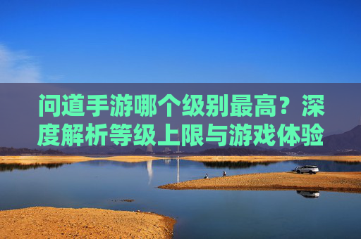 问道手游哪个级别最高？深度解析等级上限与游戏体验，问道手游等级上限解析，最高级别与游戏体验深度分析