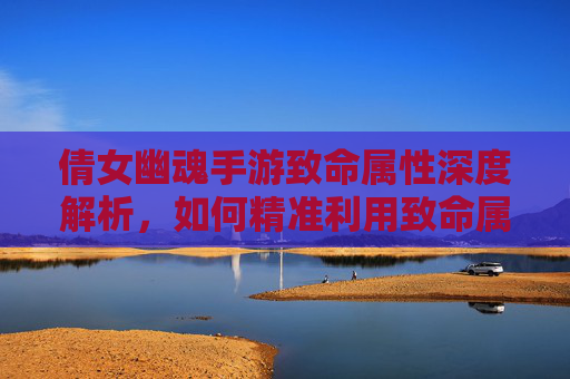 倩女幽魂手游致命属性深度解析，如何精准利用致命属性提升战斗效率？倩女幽魂手游致命属性深度解析，如何精准利用致命属性提升战斗效率？