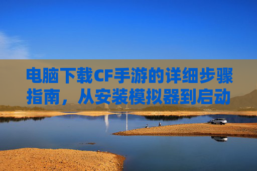 电脑下载CF手游的详细步骤指南,从安装模拟器到启动游戏的完整流程,电脑下载CF手游详细步骤指南,从安装模拟器到游戏启动的完整流程