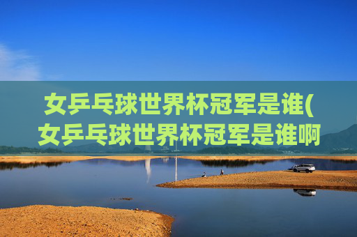 女乒乓球世界杯冠军是谁(女乒乓球世界杯冠军是谁啊)女乒乓球世界杯冠军是谁