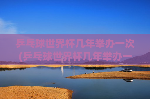 乒乓球世界杯几年举办一次(乒乓球世界杯几年举办一次)