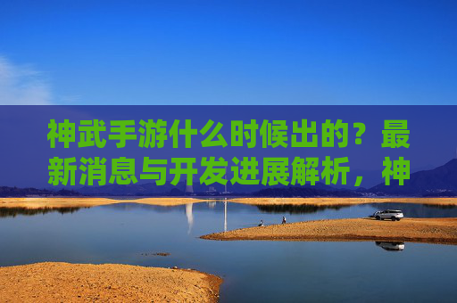 神武手游什么时候出的？最新消息与开发进展解析，神武手游最新消息，开发进展与上线时间解析