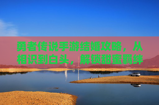 勇者传说手游结婚攻略，从相识到白头，解锁甜蜜羁绊的步骤详解，勇者传说手游结婚攻略，从相识到白头，解锁甜蜜羁绊的步骤详解