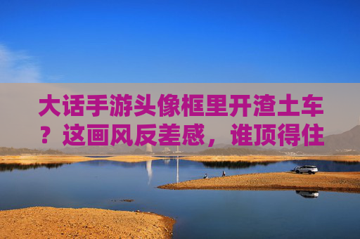 大话手游头像框里开渣土车？这画风反差感，谁顶得住？大话手游头像框开渣土车，这画风反差感谁顶得住？