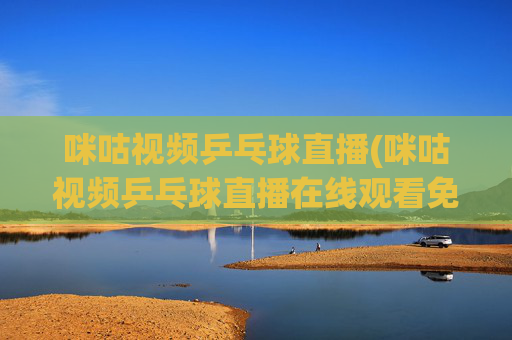 咪咕视频乒乓球直播(咪咕视频乒乓球直播在线观看免费)