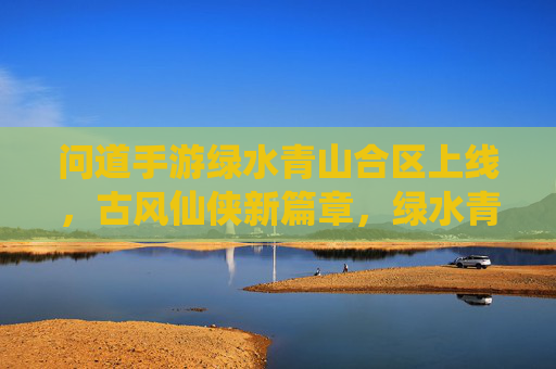 问道手游绿水青山合区上线，古风仙侠新篇章，绿水青山间共寻道，问道手游绿水青山合区上线，古风仙侠新篇章，绿水青山间共寻道
