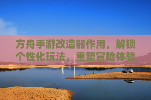 方舟手游改造器作用,解锁个性化玩法,重塑冒险体验的强大工具,方舟手游改造器,解锁个性化玩法,重塑冒险体验的强大工具