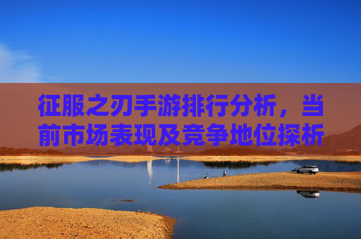 征服之刃手游排行分析，当前市场表现及竞争地位探析，征服之刃手游排行分析，当前市场表现及竞争地位探析